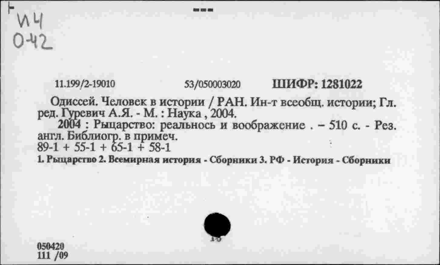 ﻿н\лЧ о-чг
11.199/2-19010	53/050003020 ШИФР: 1281022
Одиссей. Человек в истории / РАН. Ин-т всеобщ, истории; Гл. ред. Гуревич А.Я. - М.: Наука, 2004.
2004 : Рыцарство: реальнось и воображение . - 510 с. - Рез. англ. Библиогр. в примем.
89-1 + 55-1 + 65-1 + 58-1
1. Рыцарство 2. Всемирная история - Сборники 3. РФ - История - Сборники
050420
111 /09